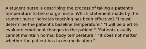 A student nurse is describing the process of taking a patient's temperature to the charge nurse. Which statement made by the student nurse indicates teaching has been effective? "I must determine the patient's baseline temperature." "I will be alert to evaluate emotional changes in the patient." "Patients usually cannot maintain normal body temperature." "It does not matter whether the patient has taken medication."