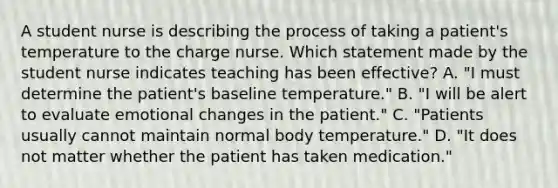 A student nurse is describing the process of taking a patient's temperature to the charge nurse. Which statement made by the student nurse indicates teaching has been effective? A. "I must determine the patient's baseline temperature." B. "I will be alert to evaluate emotional changes in the patient." C. "Patients usually cannot maintain normal body temperature." D. "It does not matter whether the patient has taken medication."