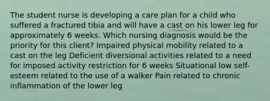 The student nurse is developing a care plan for a child who suffered a fractured tibia and will have a cast on his lower leg for approximately 6 weeks. Which nursing diagnosis would be the priority for this client? Impaired physical mobility related to a cast on the leg Deficient diversional activities related to a need for imposed activity restriction for 6 weeks Situational low self-esteem related to the use of a walker Pain related to chronic inflammation of the lower leg