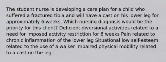 The student nurse is developing a care plan for a child who suffered a fractured tibia and will have a cast on his lower leg for approximately 6 weeks. Which nursing diagnosis would be the priority for this client? Deficient diversional activities related to a need for imposed activity restriction for 6 weeks Pain related to chronic inflammation of the lower leg Situational low self-esteem related to the use of a walker Impaired physical mobility related to a cast on the leg