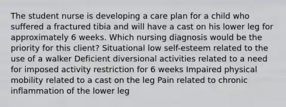 The student nurse is developing a care plan for a child who suffered a fractured tibia and will have a cast on his lower leg for approximately 6 weeks. Which nursing diagnosis would be the priority for this client? Situational low self-esteem related to the use of a walker Deficient diversional activities related to a need for imposed activity restriction for 6 weeks Impaired physical mobility related to a cast on the leg Pain related to chronic inflammation of the lower leg