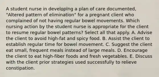 A student nurse in developing a plan of care documented, "Altered pattern of elimination" for a pregnant client who complained of not having regular bowel movements. Which nursing action by the student nurse is appropriate for the client to resume regular bowel patterns? Select all that apply. A. Advise the client to avoid high-fat and spicy food. B. Assist the client to establish regular time for bowel movement. C. Suggest the client eat small, frequent meals instead of large meals. D. Encourage the client to eat high-fiber foods and fresh vegetables. E. Discuss with the client prior strategies used successfully to relieve constipation.