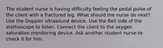 The student nurse is having difficulty feeling the pedal pulse of the client with a fractured leg. What should the nurse do next? Use the Doppler ultrasound device. Use the Bell side of the stethoscope to listen. Connect the client to the oxygen saturation monitoring device. Ask another student nurse to check it for him.