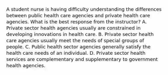 A student nurse is having difficulty understanding the differences between public health care agencies and private health care agencies. What is the best response from the instructor? A. Private sector health agencies usually are constrained in developing innovations in health care. B. Private sector health care agencies usually meet the needs of special groups of people. C. Public health sector agencies generally satisfy the health care needs of an individual. D. Private sector health services are complementary and supplementary to government health agencies.