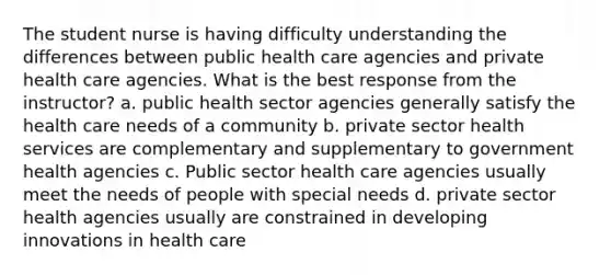 The student nurse is having difficulty understanding the differences between public health care agencies and private health care agencies. What is the best response from the instructor? a. public health sector agencies generally satisfy the health care needs of a community b. private sector health services are complementary and supplementary to government health agencies c. Public sector health care agencies usually meet the needs of people with special needs d. private sector health agencies usually are constrained in developing innovations in health care