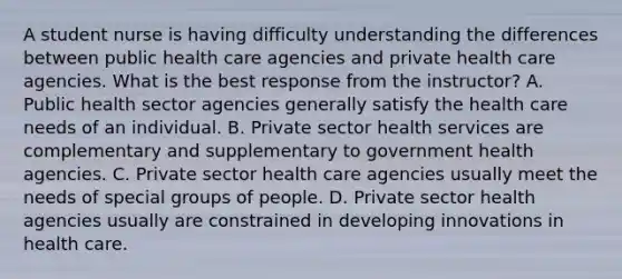 A student nurse is having difficulty understanding the differences between public health care agencies and private health care agencies. What is the best response from the instructor? A. Public health sector agencies generally satisfy the health care needs of an individual. B. Private sector health services are complementary and supplementary to government health agencies. C. Private sector health care agencies usually meet the needs of special groups of people. D. Private sector health agencies usually are constrained in developing innovations in health care.