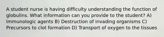 A student nurse is having difficulty understanding the function of globulins. What information can you provide to the student? A) Immunologic agents B) Destruction of invading organisms C) Precursors to clot formation D) Transport of oxygen to the tissues