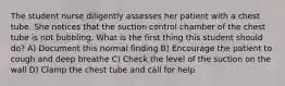 The student nurse diligently assesses her patient with a chest tube. She notices that the suction control chamber of the chest tube is not bubbling. What is the first thing this student should do? A) Document this normal finding B) Encourage the patient to cough and deep breathe C) Check the level of the suction on the wall D) Clamp the chest tube and call for help