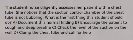 The student nurse diligently assesses her patient with a chest tube. She notices that the suction control chamber of the chest tube is not bubbling. What is the first thing this student should do? A) Document this normal finding B) Encourage the patient to cough and deep breathe C) Check the level of the suction on the wall D) Clamp the chest tube and call for help