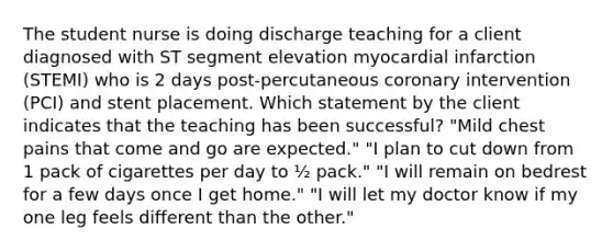 The student nurse is doing discharge teaching for a client diagnosed with ST segment elevation myocardial infarction (STEMI) who is 2 days post-percutaneous coronary intervention (PCI) and stent placement. Which statement by the client indicates that the teaching has been successful? "Mild chest pains that come and go are expected." "I plan to cut down from 1 pack of cigarettes per day to ½ pack." "I will remain on bedrest for a few days once I get home." "I will let my doctor know if my one leg feels different than the other."