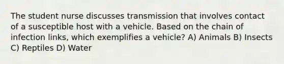 The student nurse discusses transmission that involves contact of a susceptible host with a vehicle. Based on the chain of infection links, which exemplifies a vehicle? A) Animals B) Insects C) Reptiles D) Water