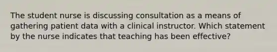 The student nurse is discussing consultation as a means of gathering patient data with a clinical instructor. Which statement by the nurse indicates that teaching has been effective?