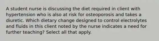 A student nurse is discussing the diet required in client with hypertension who is also at risk for osteoporosis and takes a diuretic. Which dietary change designed to control electrolytes and fluids in this client noted by the nurse indicates a need for further teaching? Select all that apply.