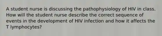 A student nurse is discussing the pathophysiology of HIV in class. How will the student nurse describe the correct sequence of events in the development of HIV infection and how it affects the T lymphocytes?