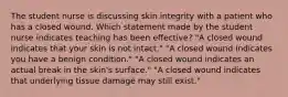 The student nurse is discussing skin integrity with a patient who has a closed wound. Which statement made by the student nurse indicates teaching has been effective? "A closed wound indicates that your skin is not intact." "A closed wound indicates you have a benign condition." "A closed wound indicates an actual break in the skin's surface." "A closed wound indicates that underlying tissue damage may still exist."