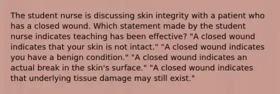 The student nurse is discussing skin integrity with a patient who has a closed wound. Which statement made by the student nurse indicates teaching has been effective? "A closed wound indicates that your skin is not intact." "A closed wound indicates you have a benign condition." "A closed wound indicates an actual break in the skin's surface." "A closed wound indicates that underlying tissue damage may still exist."