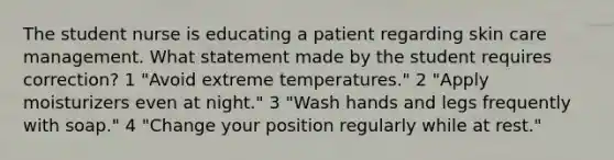 The student nurse is educating a patient regarding skin care management. What statement made by the student requires correction? 1 "Avoid extreme temperatures." 2 "Apply moisturizers even at night." 3 "Wash hands and legs frequently with soap." 4 "Change your position regularly while at rest."