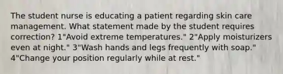 The student nurse is educating a patient regarding skin care management. What statement made by the student requires correction? 1"Avoid extreme temperatures." 2"Apply moisturizers even at night." 3"Wash hands and legs frequently with soap." 4"Change your position regularly while at rest."