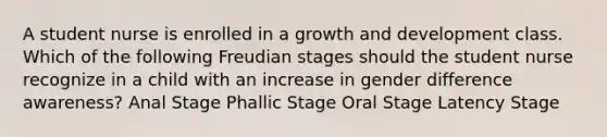 A student nurse is enrolled in a growth and development class. Which of the following Freudian stages should the student nurse recognize in a child with an increase in gender difference awareness? Anal Stage Phallic Stage Oral Stage Latency Stage