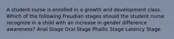 A student nurse is enrolled in a growth and development class. Which of the following Freudian stages should the student nurse recognize in a child with an increase in gender difference awareness? Anal Stage Oral Stage Phallic Stage Latency Stage