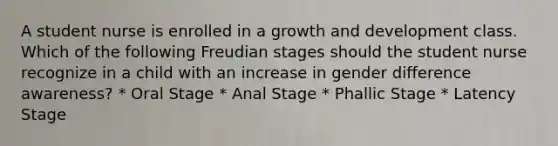 A student nurse is enrolled in a growth and development class. Which of the following Freudian stages should the student nurse recognize in a child with an increase in gender difference awareness? * Oral Stage * Anal Stage * Phallic Stage * Latency Stage