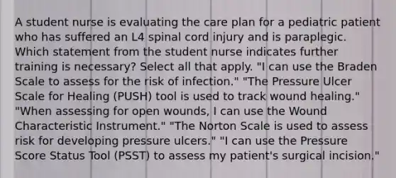 A student nurse is evaluating the care plan for a pediatric patient who has suffered an L4 spinal cord injury and is paraplegic. Which statement from the student nurse indicates further training is necessary? Select all that apply. "I can use the Braden Scale to assess for the risk of infection." "The Pressure Ulcer Scale for Healing (PUSH) tool is used to track wound healing." "When assessing for open wounds, I can use the Wound Characteristic Instrument." "The Norton Scale is used to assess risk for developing pressure ulcers." "I can use the Pressure Score Status Tool (PSST) to assess my patient's surgical incision."