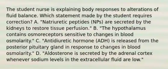 The student nurse is explaining body responses to alterations of fluid balance. Which statement made by the student requires correction? A. "Natriuretic peptides (NPs) are secreted by the kidneys to restore tissue perfusion." B. "The hypothalamus contains osmoreceptors sensitive to changes in blood osmolarity." C. "Antidiuretic hormone (ADH) is released from the posterior pituitary gland in response to changes in blood osmolarity." D. "Aldosterone is secreted by the adrenal cortex whenever sodium levels in the extracellular fluid are low."