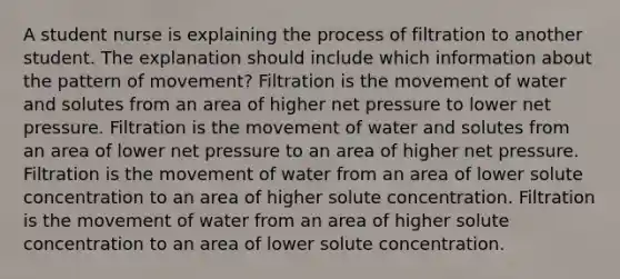 A student nurse is explaining the process of filtration to another student. The explanation should include which information about the pattern of movement? Filtration is the movement of water and solutes from an area of higher net pressure to lower net pressure. Filtration is the movement of water and solutes from an area of lower net pressure to an area of higher net pressure. Filtration is the movement of water from an area of lower solute concentration to an area of higher solute concentration. Filtration is the movement of water from an area of higher solute concentration to an area of lower solute concentration.