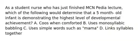 As a student nurse who has just finished MCN Pedia lecture, which of the following would determine that a 5 month- old infant is demonstrating the highest level of developmental achievement? A. Coos when comforted B. Uses monosyllabic babbling C. Uses simple words such as "mama" D. Links syllables together