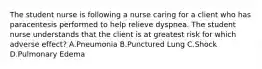 The student nurse is following a nurse caring for a client who has paracentesis performed to help relieve dyspnea. The student nurse understands that the client is at greatest risk for which adverse effect? A.Pneumonia B.Punctured Lung C.Shock D.Pulmonary Edema