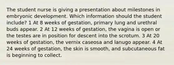 The student nurse is giving a presentation about milestones in embryonic development. Which information should the student include? 1 At 8 weeks of gestation, primary lung and urethral buds appear. 2 At 12 weeks of gestation, the vagina is open or the testes are in position for descent into the scrotum. 3 At 20 weeks of gestation, the vernix caseosa and lanugo appear. 4 At 24 weeks of gestation, the skin is smooth, and subcutaneous fat is beginning to collect.