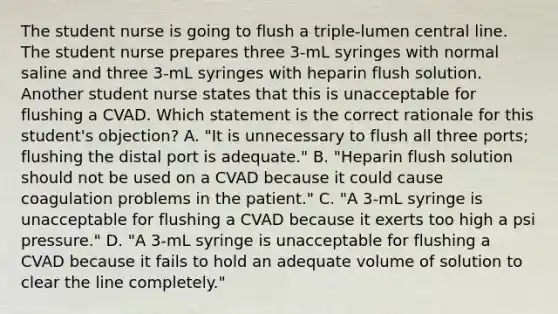 The student nurse is going to flush a triple-lumen central line. The student nurse prepares three 3-mL syringes with normal saline and three 3-mL syringes with heparin flush solution. Another student nurse states that this is unacceptable for flushing a CVAD. Which statement is the correct rationale for this student's objection? A. "It is unnecessary to flush all three ports; flushing the distal port is adequate." B. "Heparin flush solution should not be used on a CVAD because it could cause coagulation problems in the patient." C. "A 3-mL syringe is unacceptable for flushing a CVAD because it exerts too high a psi pressure." D. "A 3-mL syringe is unacceptable for flushing a CVAD because it fails to hold an adequate volume of solution to clear the line completely."