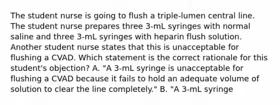 The student nurse is going to flush a triple-lumen central line. The student nurse prepares three 3-mL syringes with normal saline and three 3-mL syringes with heparin flush solution. Another student nurse states that this is unacceptable for flushing a CVAD. Which statement is the correct rationale for this student's objection? A. "A 3-mL syringe is unacceptable for flushing a CVAD because it fails to hold an adequate volume of solution to clear the line completely." B. "A 3-mL syringe