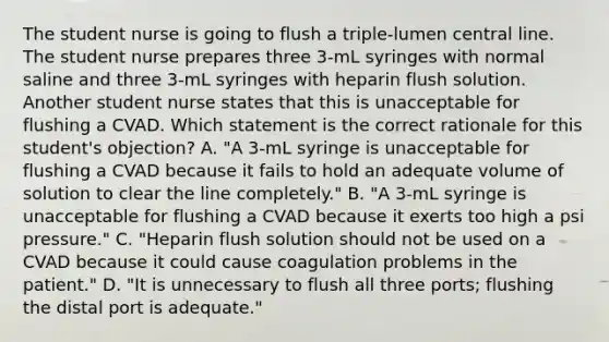 The student nurse is going to flush a triple-lumen central line. The student nurse prepares three 3-mL syringes with normal saline and three 3-mL syringes with heparin flush solution. Another student nurse states that this is unacceptable for flushing a CVAD. Which statement is the correct rationale for this student's objection? A. "A 3-mL syringe is unacceptable for flushing a CVAD because it fails to hold an adequate volume of solution to clear the line completely." B. "A 3-mL syringe is unacceptable for flushing a CVAD because it exerts too high a psi pressure." C. "Heparin flush solution should not be used on a CVAD because it could cause coagulation problems in the patient." D. "It is unnecessary to flush all three ports; flushing the distal port is adequate."