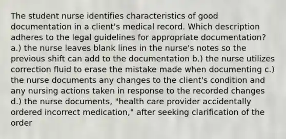 The student nurse identifies characteristics of good documentation in a client's medical record. Which description adheres to the legal guidelines for appropriate documentation? a.) the nurse leaves blank lines in the nurse's notes so the previous shift can add to the documentation b.) the nurse utilizes correction fluid to erase the mistake made when documenting c.) the nurse documents any changes to the client's condition and any nursing actions taken in response to the recorded changes d.) the nurse documents, "health care provider accidentally ordered incorrect medication," after seeking clarification of the order