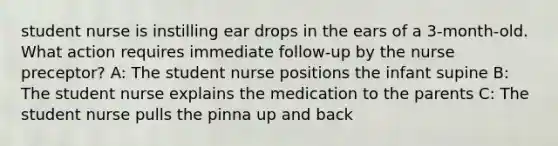 student nurse is instilling ear drops in the ears of a 3-month-old. What action requires immediate follow-up by the nurse preceptor? A: The student nurse positions the infant supine B: The student nurse explains the medication to the parents C: The student nurse pulls the pinna up and back