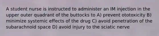 A student nurse is instructed to administer an IM injection in the upper outer quadrant of the buttocks to A) prevent ototoxicity B) minimize systemic effects of the drug C) avoid penetration of the subarachnoid space D) avoid injury to the sciatic nerve