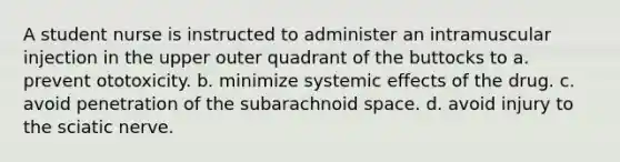 A student nurse is instructed to administer an intramuscular injection in the upper outer quadrant of the buttocks to a. prevent ototoxicity. b. minimize systemic effects of the drug. c. avoid penetration of the subarachnoid space. d. avoid injury to the sciatic nerve.