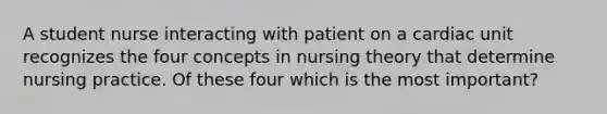 A student nurse interacting with patient on a cardiac unit recognizes the four concepts in nursing theory that determine nursing practice. Of these four which is the most important?