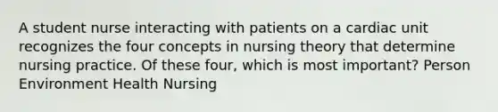 A student nurse interacting with patients on a cardiac unit recognizes the four concepts in nursing theory that determine nursing practice. Of these four, which is most important? Person Environment Health Nursing