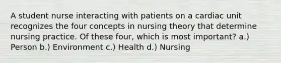 A student nurse interacting with patients on a cardiac unit recognizes the four concepts in nursing theory that determine nursing practice. Of these four, which is most important? a.) Person b.) Environment c.) Health d.) Nursing