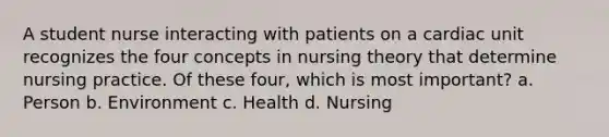 A student nurse interacting with patients on a cardiac unit recognizes the four concepts in nursing theory that determine nursing practice. Of these four, which is most important? a. Person b. Environment c. Health d. Nursing