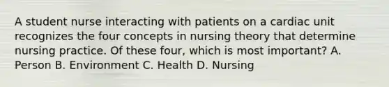 A student nurse interacting with patients on a cardiac unit recognizes the four concepts in nursing theory that determine nursing practice. Of these four, which is most important? A. Person B. Environment C. Health D. Nursing