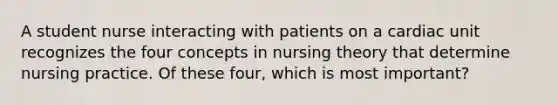 A student nurse interacting with patients on a cardiac unit recognizes the four concepts in nursing theory that determine nursing practice. Of these four, which is most important?