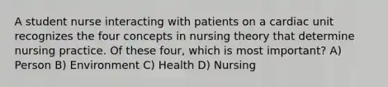 A student nurse interacting with patients on a cardiac unit recognizes the four concepts in nursing theory that determine nursing practice. Of these four, which is most important? A) Person B) Environment C) Health D) Nursing