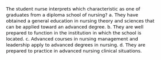 The student nurse interprets which characteristic as one of graduates from a diploma school of nursing? a. They have obtained a general education in nursing theory and sciences that can be applied toward an advanced degree. b. They are well prepared to function in the institution in which the school is located. c. Advanced courses in nursing management and leadership apply to advanced degrees in nursing. d. They are prepared to practice in advanced nursing clinical situations.