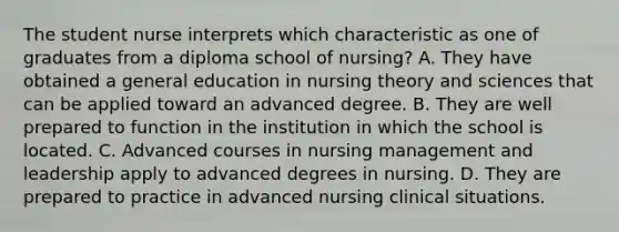 The student nurse interprets which characteristic as one of graduates from a diploma school of nursing? A. They have obtained a general education in nursing theory and sciences that can be applied toward an advanced degree. B. They are well prepared to function in the institution in which the school is located. C. Advanced courses in nursing management and leadership apply to advanced degrees in nursing. D. They are prepared to practice in advanced nursing clinical situations.