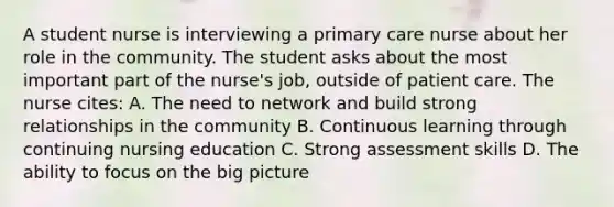 A student nurse is interviewing a primary care nurse about her role in the community. The student asks about the most important part of the nurse's job, outside of patient care. The nurse cites: A. The need to network and build strong relationships in the community B. Continuous learning through continuing nursing education C. Strong assessment skills D. The ability to focus on the big picture