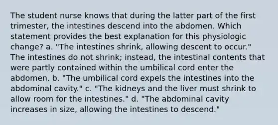 The student nurse knows that during the latter part of the first trimester, the intestines descend into the abdomen. Which statement provides the best explanation for this physiologic change? a. "The intestines shrink, allowing descent to occur." The intestines do not shrink; instead, the intestinal contents that were partly contained within the umbilical cord enter the abdomen. b. "The umbilical cord expels the intestines into the abdominal cavity." c. "The kidneys and the liver must shrink to allow room for the intestines." d. "The abdominal cavity increases in size, allowing the intestines to descend."