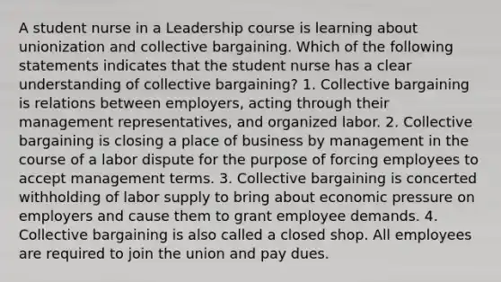 A student nurse in a Leadership course is learning about unionization and collective bargaining. Which of the following statements indicates that the student nurse has a clear understanding of collective bargaining? 1. Collective bargaining is relations between employers, acting through their management representatives, and organized labor. 2. Collective bargaining is closing a place of business by management in the course of a labor dispute for the purpose of forcing employees to accept management terms. 3. Collective bargaining is concerted withholding of labor supply to bring about economic pressure on employers and cause them to grant employee demands. 4. Collective bargaining is also called a closed shop. All employees are required to join the union and pay dues.